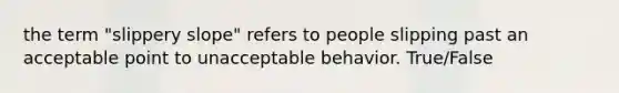 the term "slippery slope" refers to people slipping past an acceptable point to unacceptable behavior. True/False