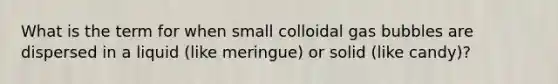 What is the term for when small colloidal gas bubbles are dispersed in a liquid (like meringue) or solid (like candy)?