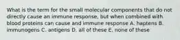 What is the term for the small molecular components that do not directly cause an immune response, but when combined with blood proteins can cause and immune response A. haptens B. immunogens C. antigens D. all of these E. none of these