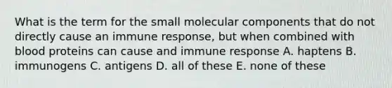 What is the term for the small molecular components that do not directly cause an immune response, but when combined with blood proteins can cause and immune response A. haptens B. immunogens C. antigens D. all of these E. none of these