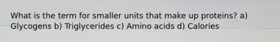 What is the term for smaller units that make up proteins? a) Glycogens b) Triglycerides c) Amino acids d) Calories