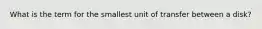 What is the term for the smallest unit of transfer between a disk?