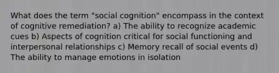 What does the term "social cognition" encompass in the context of cognitive remediation? a) The ability to recognize academic cues b) Aspects of cognition critical for social functioning and interpersonal relationships c) Memory recall of social events d) The ability to manage emotions in isolation