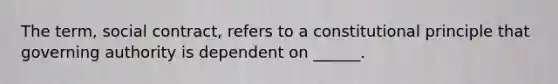 The term, social contract, refers to a constitutional principle that governing authority is dependent on ______.