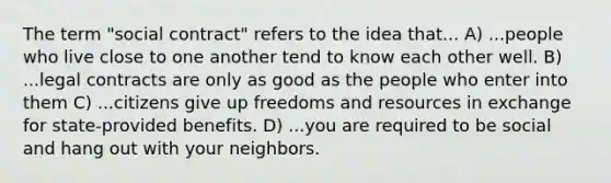 The term "social contract" refers to the idea that... A) ...people who live close to one another tend to know each other well. B) ...legal contracts are only as good as the people who enter into them C) ...citizens give up freedoms and resources in exchange for state-provided benefits. D) ...you are required to be social and hang out with your neighbors.