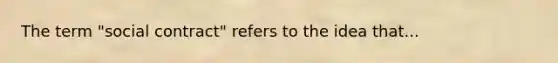 The term "social contract" refers to the idea that...