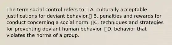 The term social control refers to  A. culturally acceptable justifications for deviant behavior. B. penalties and rewards for conduct concerning a social norm. C. techniques and strategies for preventing deviant human behavior. D. behavior that violates the norms of a group.