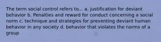 The term social control refers to... a. justification for deviant behavior b. Penalties and reward for conduct concerning a social norm c. technique and strategies for preventing deviant human behavior in any society d. behavior that violates the norms of a group