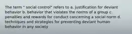 The term " social control" refers to a. justification for deviant behavior b. behavior that violates the norms of a group c. penalties and rewards for conduct concerning a social norm d. techniques and strategies for preventing deviant human behavior in any society