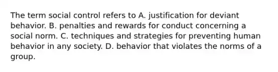 The term social control refers to A. justification for deviant behavior. B. penalties and rewards for conduct concerning a social norm. C. techniques and strategies for preventing human behavior in any society. D. behavior that violates the norms of a group.