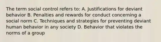 The term social control refers to: A. Justifications for deviant behavior B. Penalties and rewards for conduct concerning a social norm C. Techniques and strategies for preventing deviant human behavior in any society D. Behavior that violates the norms of a group