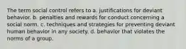 The term social control refers to a. justifications for deviant behavior. b. penalties and rewards for conduct concerning a social norm. c. techniques and strategies for preventing deviant human behavior in any society. d. behavior that violates the norms of a group.