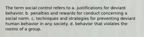 The term social control refers to a. justifications for deviant behavior. b. penalties and rewards for conduct concerning a social norm. c. techniques and strategies for preventing deviant human behavior in any society. d. behavior that violates the norms of a group.