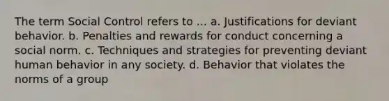 The term Social Control refers to ... a. Justifications for deviant behavior. b. Penalties and rewards for conduct concerning a social norm. c. Techniques and strategies for preventing deviant human behavior in any society. d. Behavior that violates the norms of a group