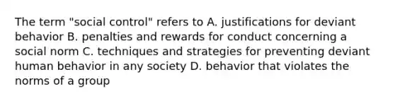 The term "social control" refers to A. justifications for deviant behavior B. penalties and rewards for conduct concerning a social norm C. techniques and strategies for preventing deviant human behavior in any society D. behavior that violates the norms of a group