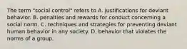 The term "social control" refers to A. justifications for deviant behavior. B. penalties and rewards for conduct concerning a social norm. C. techniques and strategies for preventing deviant human behavior in any society. D. behavior that violates the norms of a group.