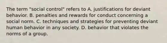 The term "social control" refers to A. justifications for deviant behavior. B. penalties and rewards for conduct concerning a social norm. C. techniques and strategies for preventing deviant human behavior in any society. D. behavior that violates the norms of a group.