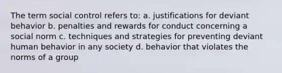 The term social control refers to: a. justifications for deviant behavior b. penalties and rewards for conduct concerning a social norm c. techniques and strategies for preventing deviant human behavior in any society d. behavior that violates the norms of a group