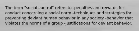 The term "social control" refers to -penalties and rewards for conduct concerning a social norm -techniques and strategies for preventing deviant human behavior in any society -behavior that violates the norms of a group -justifications for deviant behavior.