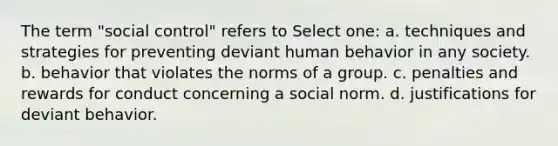 The term "social control" refers to Select one: a. techniques and strategies for preventing deviant human behavior in any society. b. behavior that violates the norms of a group. c. penalties and rewards for conduct concerning a social norm. d. justifications for deviant behavior.