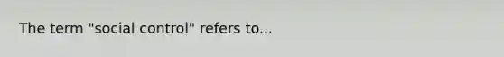 The term "social control" refers to...