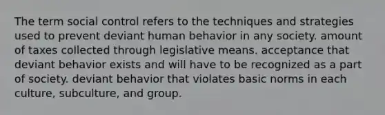 The term social control refers to the techniques and strategies used to prevent deviant human behavior in any society. amount of taxes collected through legislative means. acceptance that deviant behavior exists and will have to be recognized as a part of society. deviant behavior that violates basic norms in each culture, subculture, and group.