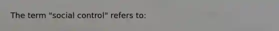 The term "social control" refers to: