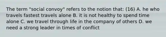 The term "social convoy" refers to the notion that: (16) A. he who travels fastest travels alone B. it is not healthy to spend time alone C. we travel through life in the company of others D. we need a strong leader in times of conflict