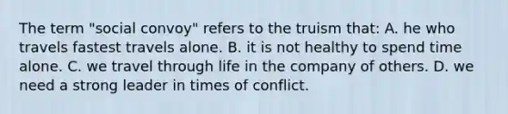 The term "social convoy" refers to the truism that: A. he who travels fastest travels alone. B. it is not healthy to spend time alone. C. we travel through life in the company of others. D. we need a strong leader in times of conflict.