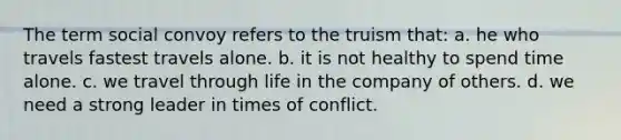 The term social convoy refers to the truism that: a. he who travels fastest travels alone. b. it is not healthy to spend time alone. c. we travel through life in the company of others. d. we need a strong leader in times of conflict.