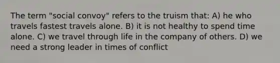 The term "social convoy" refers to the truism that: A) he who travels fastest travels alone. B) it is not healthy to spend time alone. C) we travel through life in the company of others. D) we need a strong leader in times of conflict