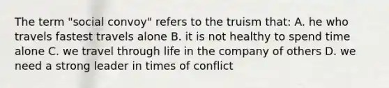 The term "social convoy" refers to the truism that: A. he who travels fastest travels alone B. it is not healthy to spend time alone C. we travel through life in the company of others D. we need a strong leader in times of conflict