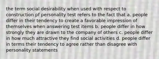 the term social desirability when used with respect to construction pf personality test refers to the fact that a. people differ in their tendency to create a favorable impression of themselves when answering test items b. people differ in how strongly they are drawn to the company of others c. people differ in how much attractive they find social activities d. people differ in terms their tendency to agree rather than disagree with personality statements