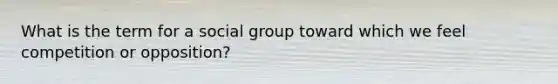 What is the term for a social group toward which we feel competition or opposition?