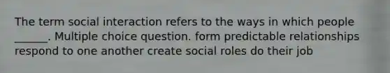 The term social interaction refers to the ways in which people ______. Multiple choice question. form predictable relationships respond to one another create social roles do their job