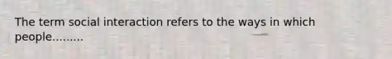 The term social interaction refers to the ways in which people.........