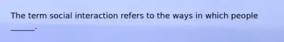 The term social interaction refers to the ways in which people ______.