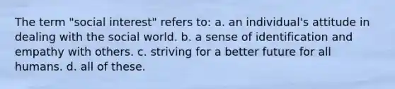 The term "social interest" refers to: a. an individual's attitude in dealing with the social world. b. a sense of identification and empathy with others. c. striving for a better future for all humans. d. all of these.