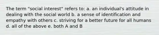 The term "social interest" refers to: a. an individual's attitude in dealing with the social world b. a sense of identification and empathy with others c. striving for a better future for all humans d. all of the above e. both A and B