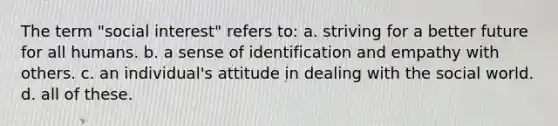 The term "social interest" refers to: a. striving for a better future for all humans. b. a sense of identification and empathy with others. c. an individual's attitude in dealing with the social world. d. all of these.