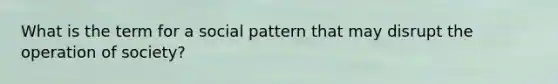 What is the term for a social pattern that may disrupt the operation of society?