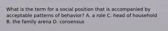 What is the term for a social position that is accompanied by acceptable patterns of behavior? A. a role C. head of household B. the family arena D. consensus