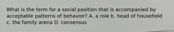 What is the term for a social position that is accompanied by acceptable patterns of behavior? A. a role b. head of household c. the family arena D. consensus