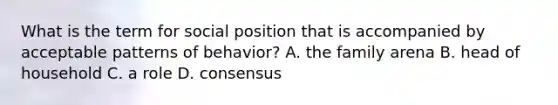 What is the term for social position that is accompanied by acceptable patterns of behavior? A. the family arena B. head of household C. a role D. consensus