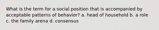 What is the term for a social position that is accompanied by acceptable patterns of behavior? a. head of household b. a role c. the family arena d. consensus