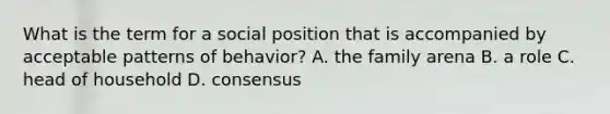 What is the term for a social position that is accompanied by acceptable patterns of behavior? A. the family arena B. a role C. head of household D. consensus