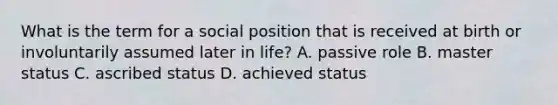 What is the term for a social position that is received at birth or involuntarily assumed later in life? A. passive role B. master status C. ascribed status D. achieved status