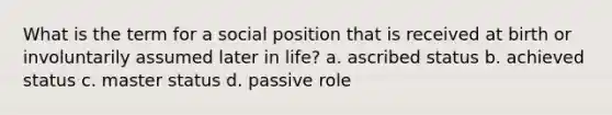 What is the term for a social position that is received at birth or involuntarily assumed later in life? a. ascribed status b. achieved status c. master status d. passive role