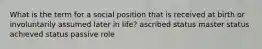 What is the term for a social position that is received at birth or involuntarily assumed later in life? ascribed status master status achieved status passive role