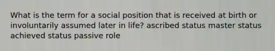 What is the term for a social position that is received at birth or involuntarily assumed later in life? ascribed status master status achieved status passive role